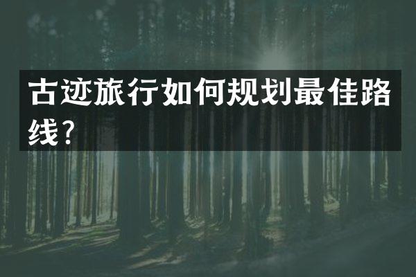古迹旅行如何规划最佳路线？