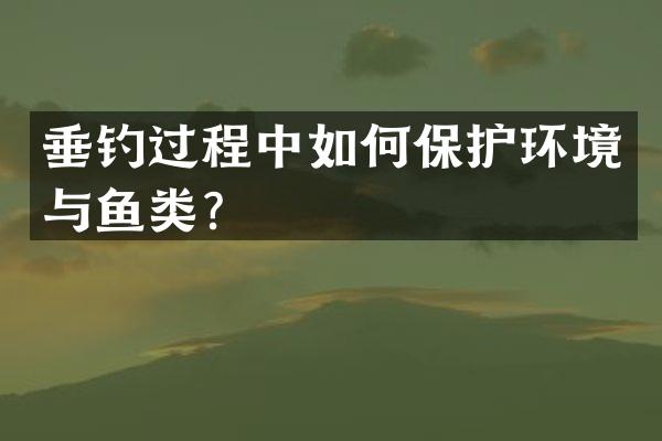 垂钓过程中如何保护环境与鱼类？