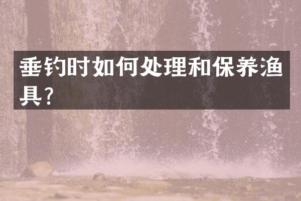 垂钓时如何处理和保养渔具？