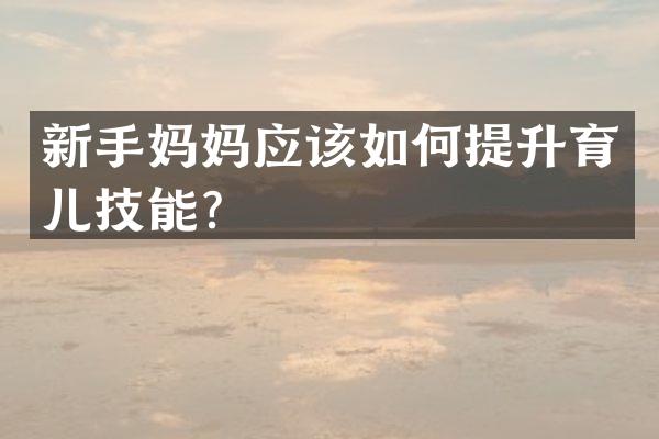 新手妈妈应该如何提升育儿技能？