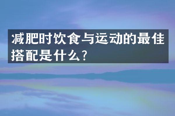 减肥时饮食与运动的最佳搭配是什么？
