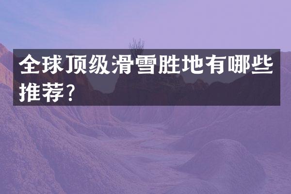 全球顶级滑雪胜地有哪些推荐？