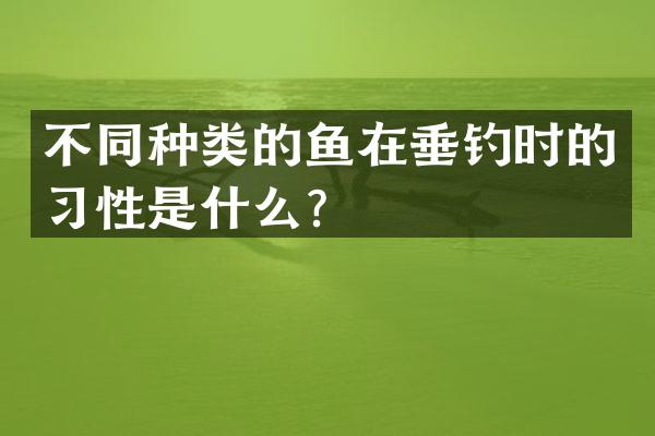 不同种类的鱼在垂钓时的习性是什么？