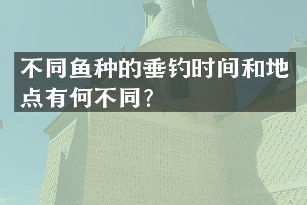 不同鱼种的垂钓时间和地点有何不同？