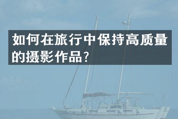 如何在旅行中保持高质量的摄影作品？