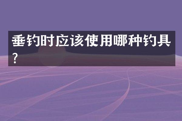 垂钓时应该使用哪种钓具？