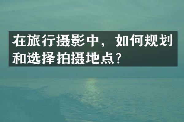 在旅行摄影中，如何规划和选择拍摄地点？