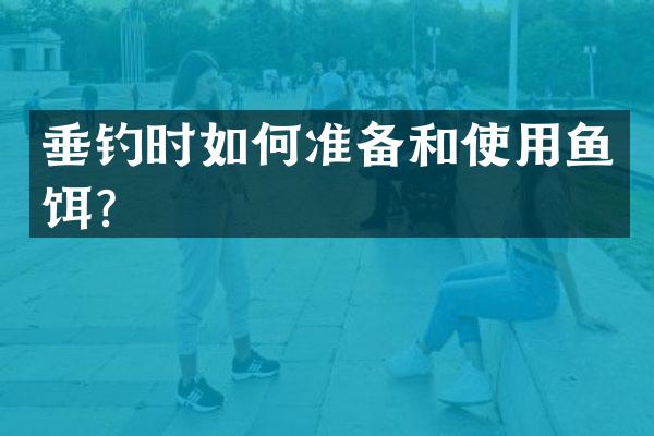 垂钓时如何准备和使用鱼饵？