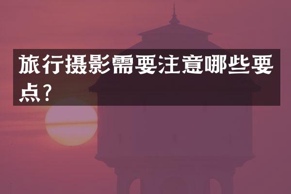 旅行摄影需要注意哪些要点？