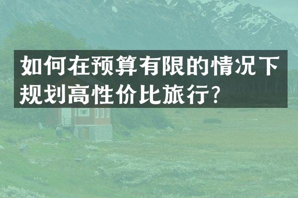 如何在预算有限的情况下规划高性价比旅行？