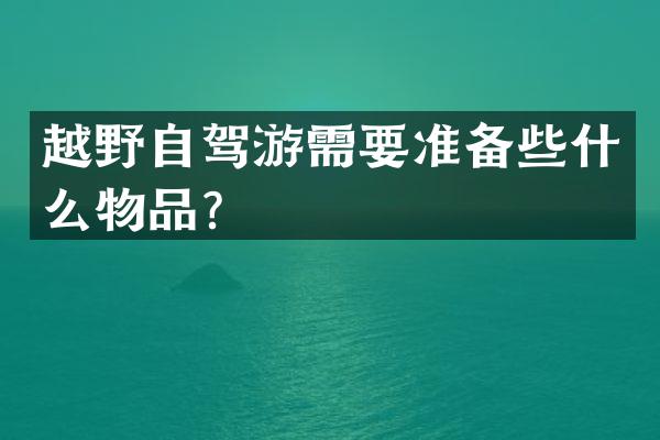 越野自驾游需要准备些什么物品？