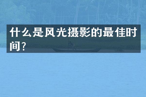 什么是风光摄影的最佳时间？