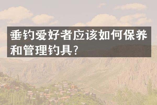 垂钓爱好者应该如何保养和管理钓具？