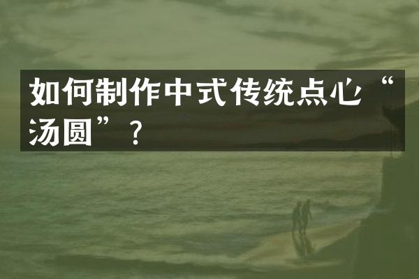 如何制作中式传统点心&ldquo;汤圆&rdquo;？