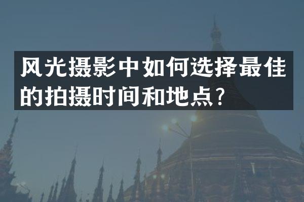 风光摄影中如何选择最佳的拍摄时间和地点？