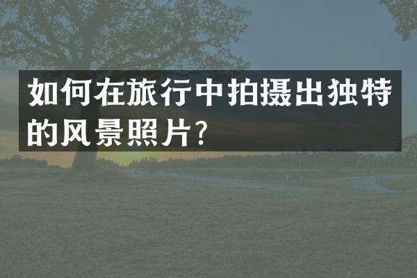 如何在旅行中拍摄出独特的风景照片？