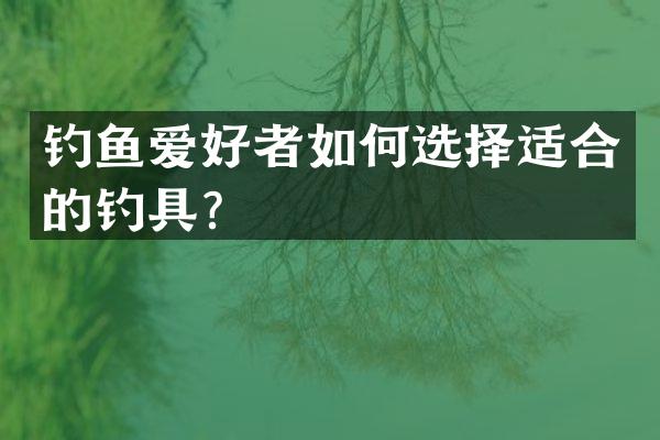 钓鱼爱好者如何选择适合的钓具？