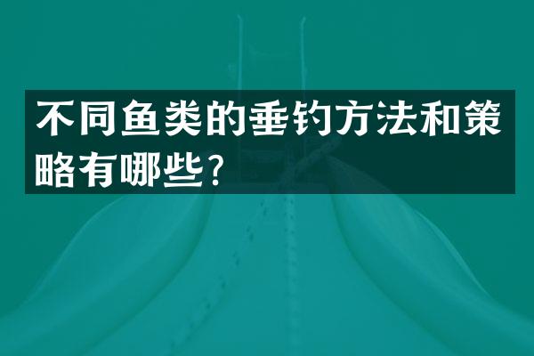 不同鱼类的垂钓方法和策略有哪些？