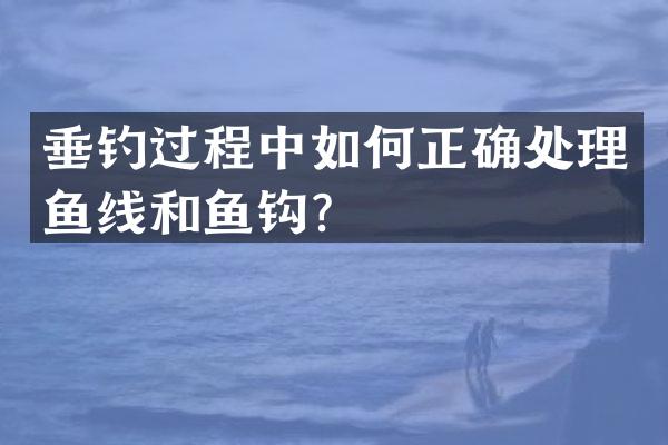 垂钓过程中如何正确处理鱼线和鱼钩？