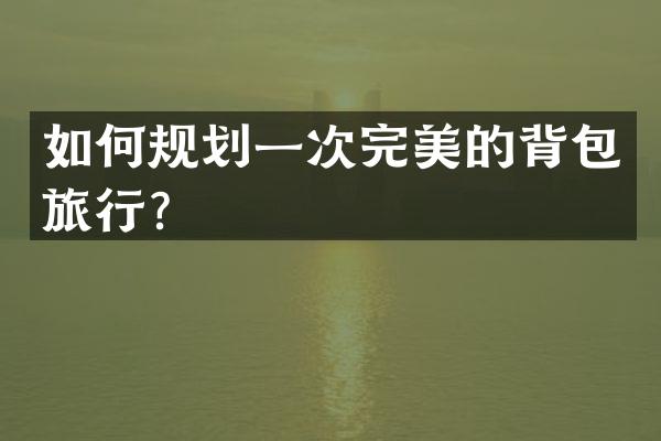 如何规划一次完美的背包旅行？