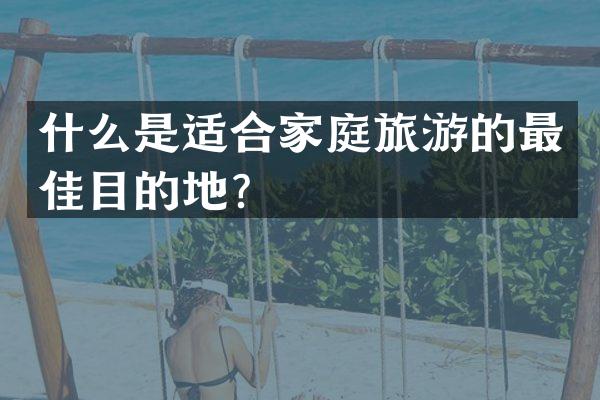什么是适合家庭旅游的最佳目的地？