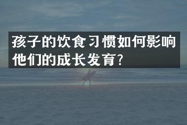 孩子的饮食习惯如何影响他们的成长发育？