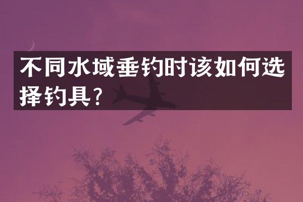 不同水域垂钓时该如何选择钓具？