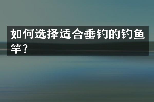 如何选择适合垂钓的钓鱼竿？