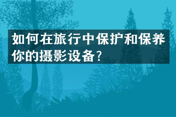 如何在旅行中保护和保养你的摄影设备？