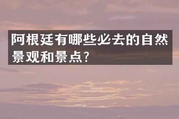 阿根廷有哪些必去的自然景观和景点？