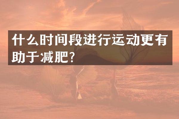 什么时间段进行运动更有助于减肥？