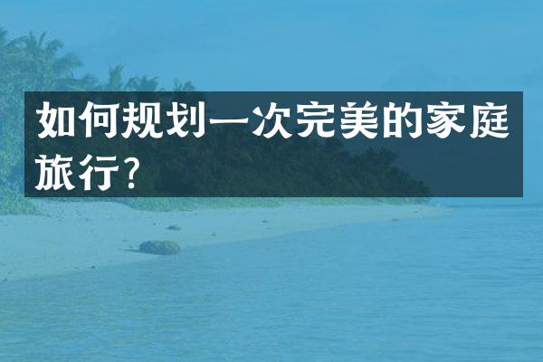 如何规划一次完美的家庭旅行？