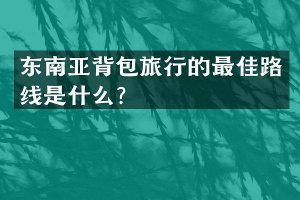 东南亚背包旅行的最佳路线是什么？