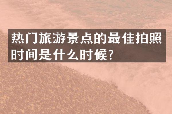 热门旅游景点的最佳拍照时间是什么时候？