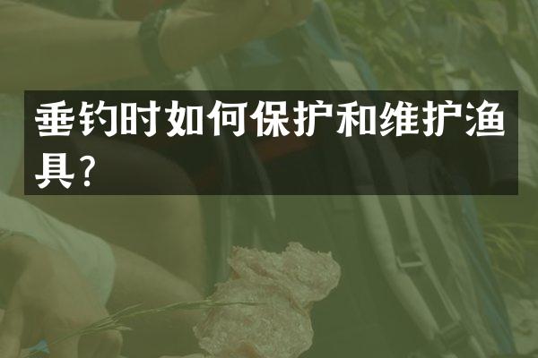 垂钓时如何保护和维护渔具？