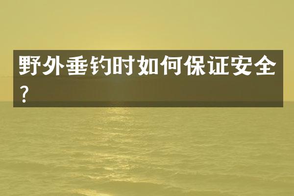 野外垂钓时如何保证安全？
