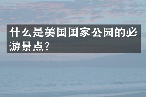 什么是美国国家公园的必游景点？