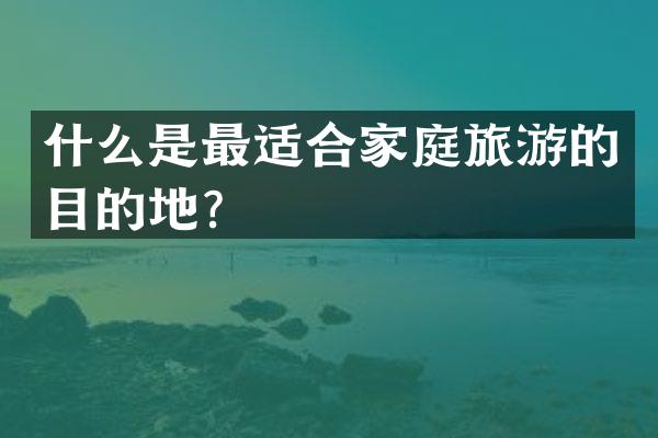 什么是最适合家庭旅游的目的地？
