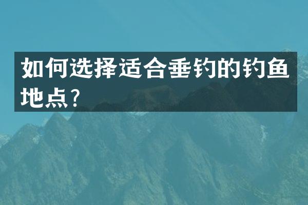 如何选择适合垂钓的钓鱼地点？
