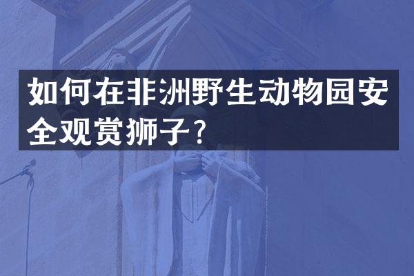 如何在非洲野生动物园安全观赏狮子？