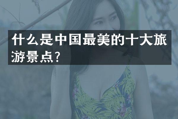 什么是中国最美的十大旅游景点？