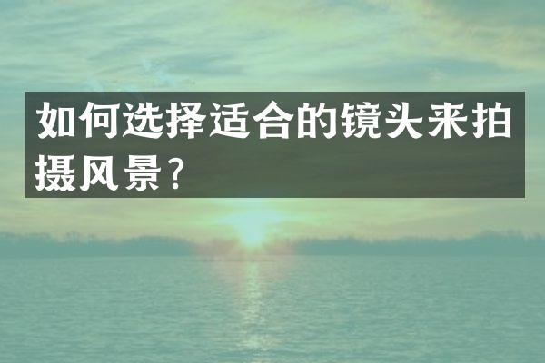 如何选择适合的镜头来拍摄风景？