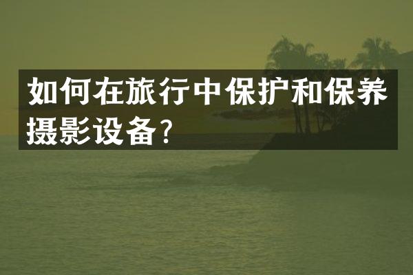如何在旅行中保护和保养摄影设备？