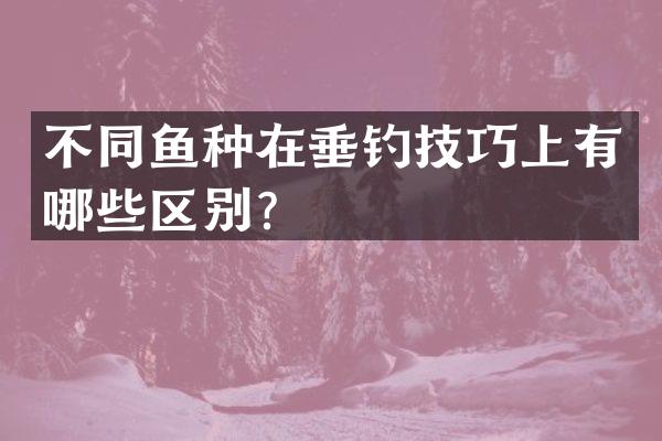 不同鱼种在垂钓技巧上有哪些区别？