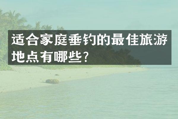 适合家庭垂钓的最佳旅游地点有哪些？