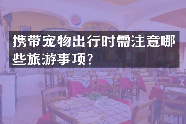 携带宠物出行时需注意哪些旅游事项？