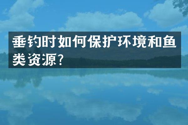 垂钓时如何保护环境和鱼类资源？
