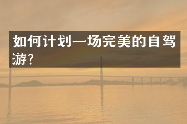 如何计划一场完美的自驾游？