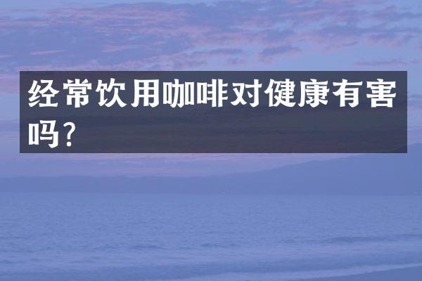 经常饮用咖啡对健康有害吗？