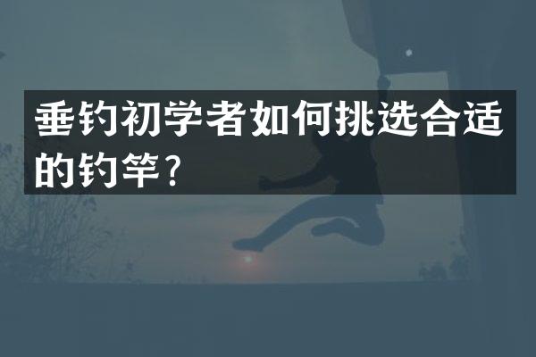 垂钓初学者如何挑选合适的钓竿？